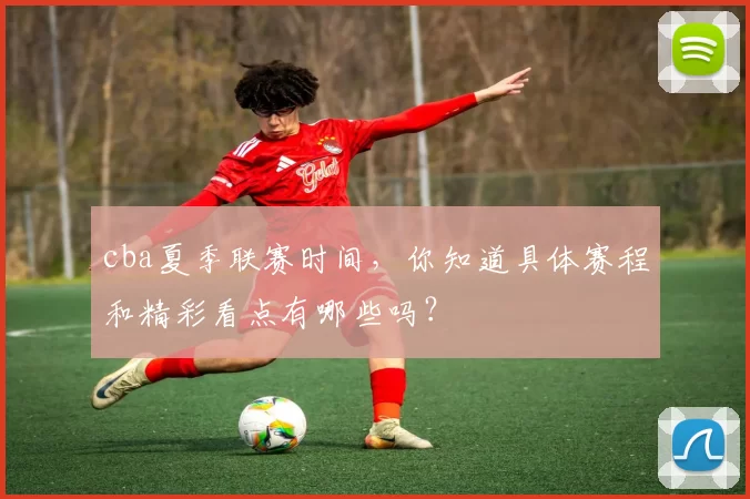 cba夏季联赛时间，你知道具体赛程和精彩看点有哪些吗？