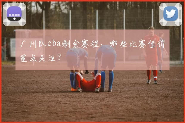 广州队cba剩余赛程,哪些比赛值得重点关注?