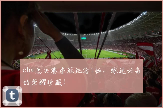 cba总决赛夺冠纪念t恤，球迷必备的荣耀珍藏！