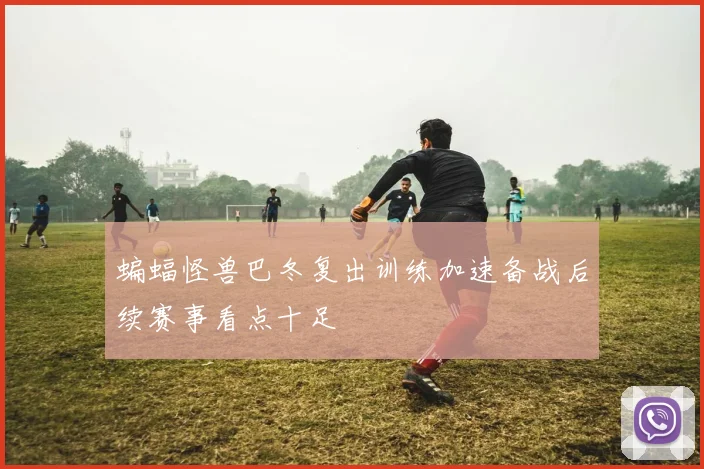 蝙蝠怪兽巴冬复出训练加速备战后续赛事看点十足