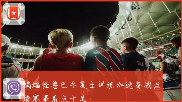 蝙蝠怪兽巴冬复出训练加速备战后续赛事看点十足