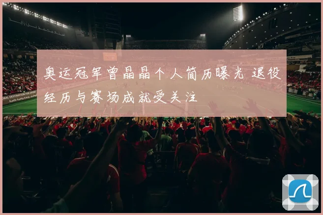 奥运冠军曾晶晶个人简历曝光 退役经历与赛场成就受关注