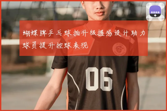 蝴蝶牌乒乓球拍升级握感设计助力球员提升控球表现