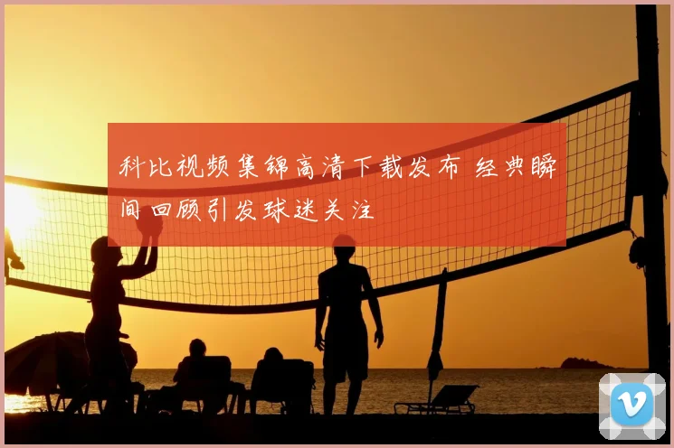 科比视频集锦高清下载发布 经典瞬间回顾引发球迷关注