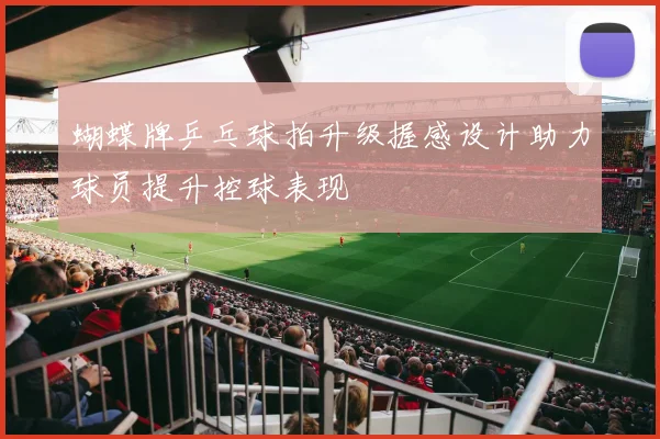 蝴蝶牌乒乓球拍升级握感设计助力球员提升控球表现