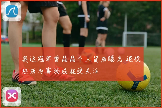 奥运冠军曾晶晶个人简历曝光 退役经历与赛场成就受关注